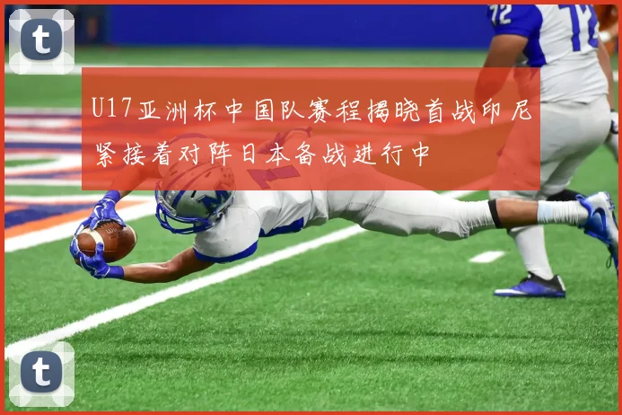 U17亚洲杯中国队赛程揭晓首战印尼紧接着对阵日本备战进行中