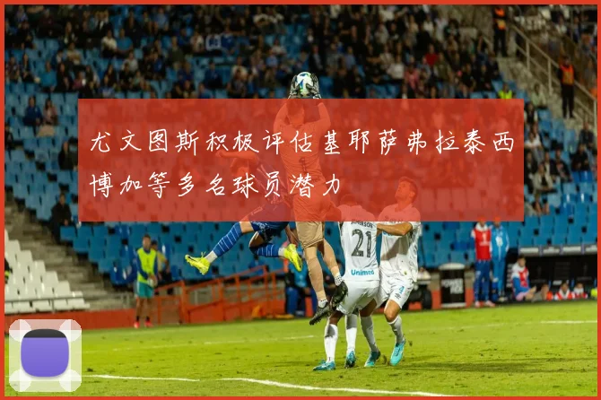 尤文图斯积极评估基耶萨弗拉泰西博加等多名球员潜力