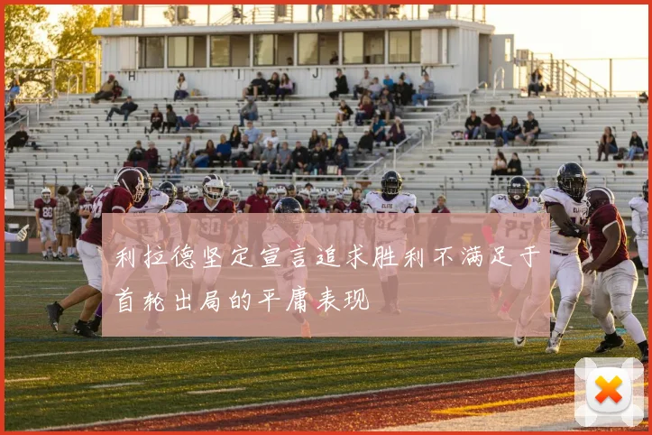 利拉德坚定宣言追求胜利不满足于首轮出局的平庸表现
