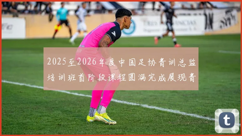 2025至2026年度中国足协青训总监培训班首阶段课程圆满完成展现青训新发展