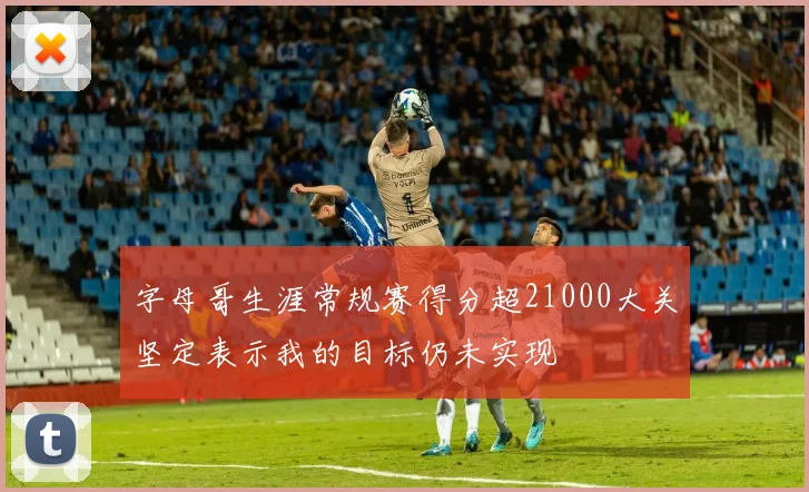 字母哥生涯常规赛得分超21000大关坚定表示我的目标仍未实现
