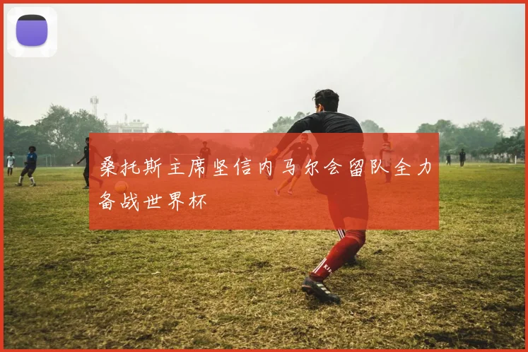 桑托斯主席坚信内马尔会留队全力备战世界杯