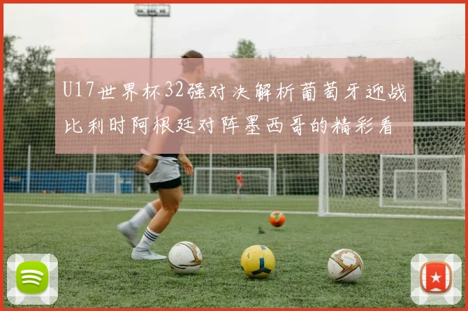 U17世界杯32强对决解析葡萄牙迎战比利时阿根廷对阵墨西哥的精彩看点