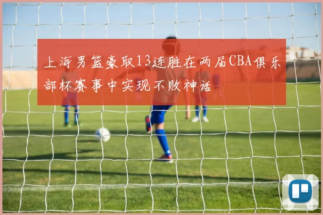 上海男篮豪取13连胜在两届CBA俱乐部杯赛事中实现不败神话