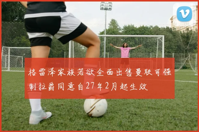 格雷泽家族若欲全面出售曼联可强制拉爵同意自27年2月起生效