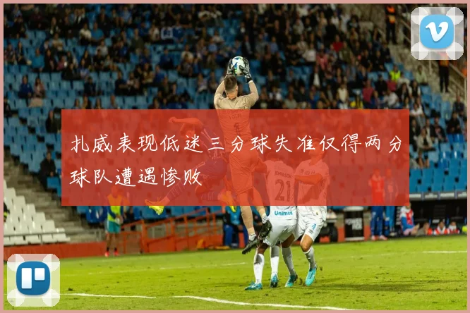 扎威表现低迷三分球失准仅得两分球队遭遇惨败