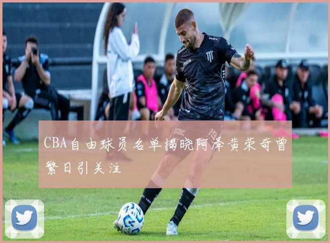 CBA自由球员名单揭晓阿泽黄荣奇曾繁日引关注