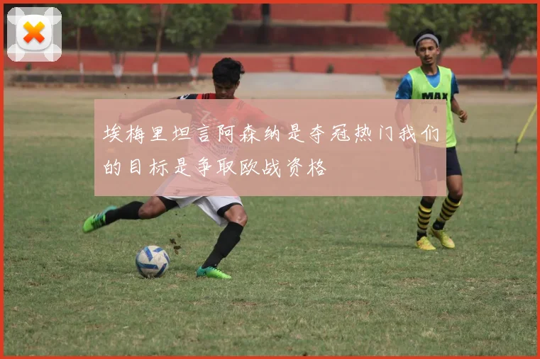 埃梅里坦言阿森纳是夺冠热门我们的目标是争取欧战资格
