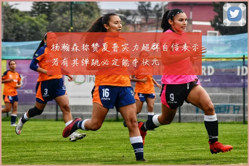 杨瀚森称赞夏普实力超群自信表示若有其弹跳必定能夺状元