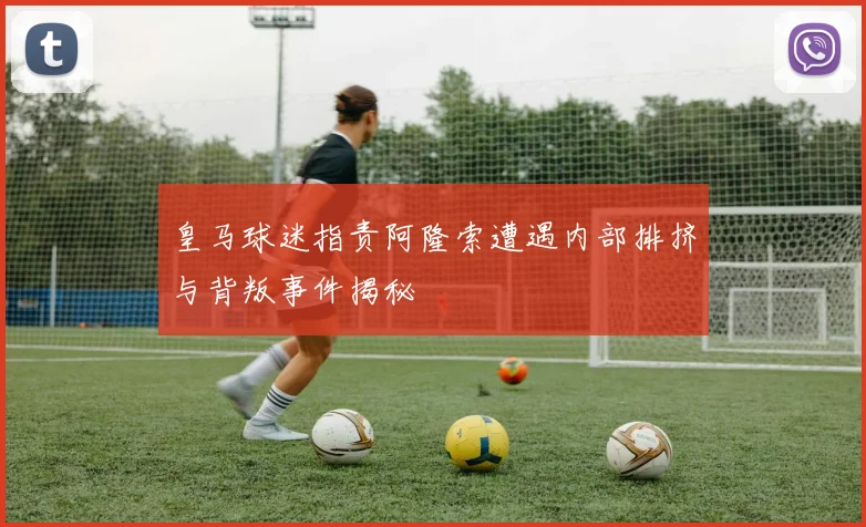 皇马球迷指责阿隆索遭遇内部排挤与背叛事件揭秘