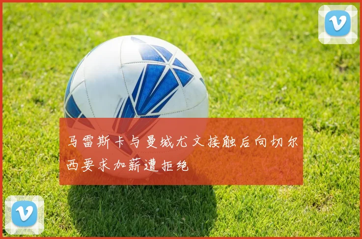 马雷斯卡与曼城尤文接触后向切尔西要求加薪遭拒绝