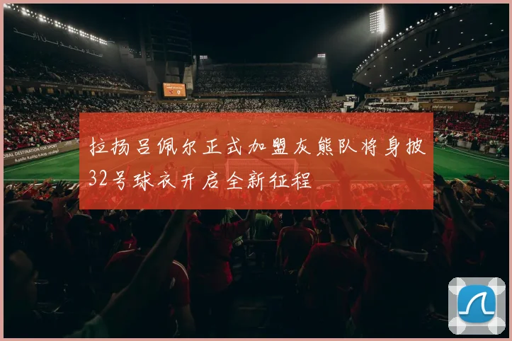 拉扬吕佩尔正式加盟灰熊队将身披32号球衣开启全新征程