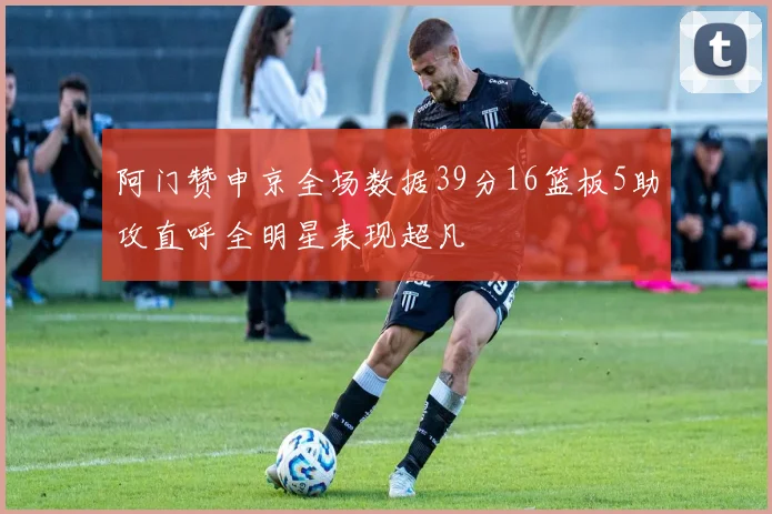 阿门赞申京全场数据39分16篮板5助攻直呼全明星表现超凡