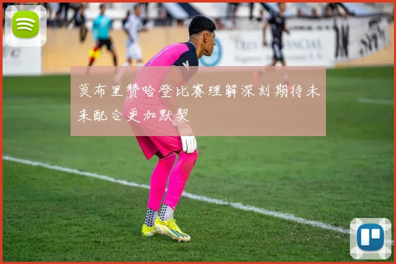 莫布里赞哈登比赛理解深刻期待未来配合更加默契