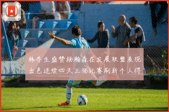 韩乔生盛赞杨瀚森在发展联盟表现出色连续四天三场比赛刷新个人得分与篮板纪录