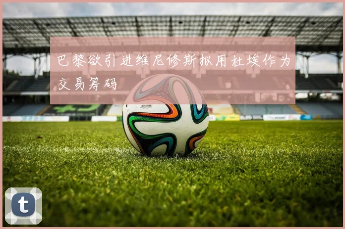巴黎欲引进维尼修斯拟用杜埃作为交易筹码