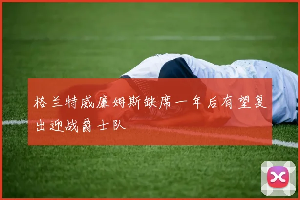 格兰特威廉姆斯缺席一年后有望复出迎战爵士队